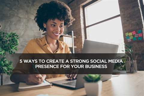 5 Ways to Create a Strong Social Media Presence for Your Business